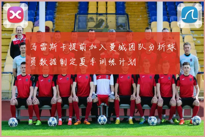 马雷斯卡提前加入曼城团队分析球员数据制定夏季训练计划
