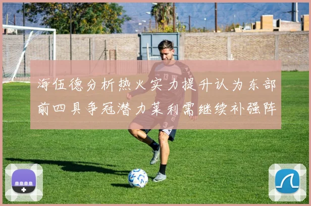 海伍德分析热火实力提升认为东部前四具争冠潜力莱利需继续补强阵容