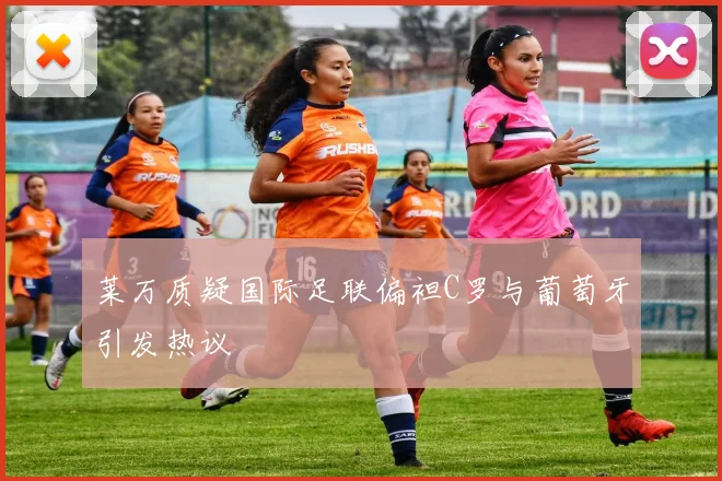 莱万质疑国际足联偏袒C罗与葡萄牙引发热议