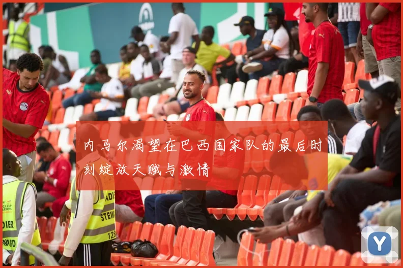 内马尔渴望在巴西国家队的最后时刻绽放天赋与激情