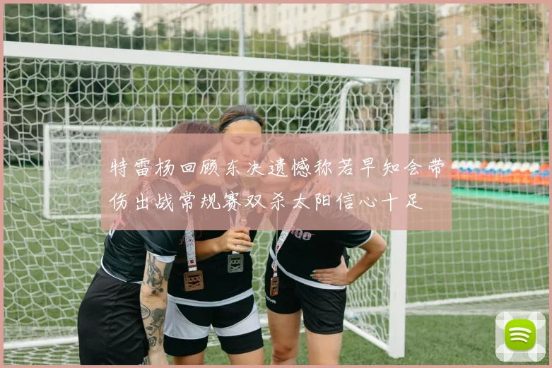 特雷杨回顾东决遗憾称若早知会带伤出战常规赛双杀太阳信心十足