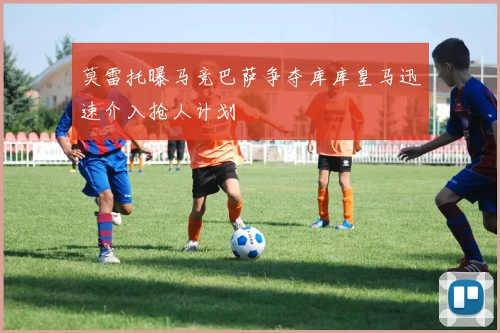莫雷托曝马竞巴萨争夺库库皇马迅速介入抢人计划