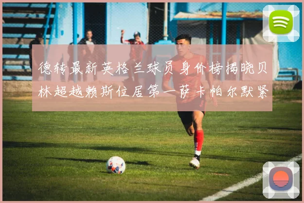 德转最新英格兰球员身价榜揭晓贝林超越赖斯位居第一萨卡帕尔默紧随其后