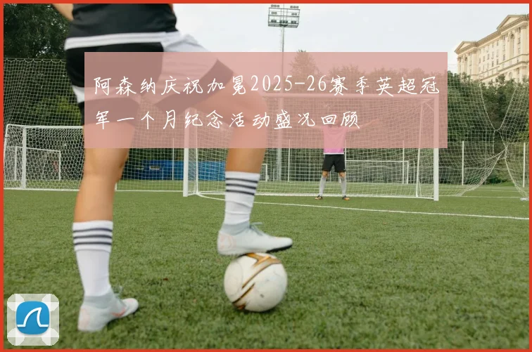 阿森纳庆祝加冕2025-26赛季英超冠军一个月纪念活动盛况回顾