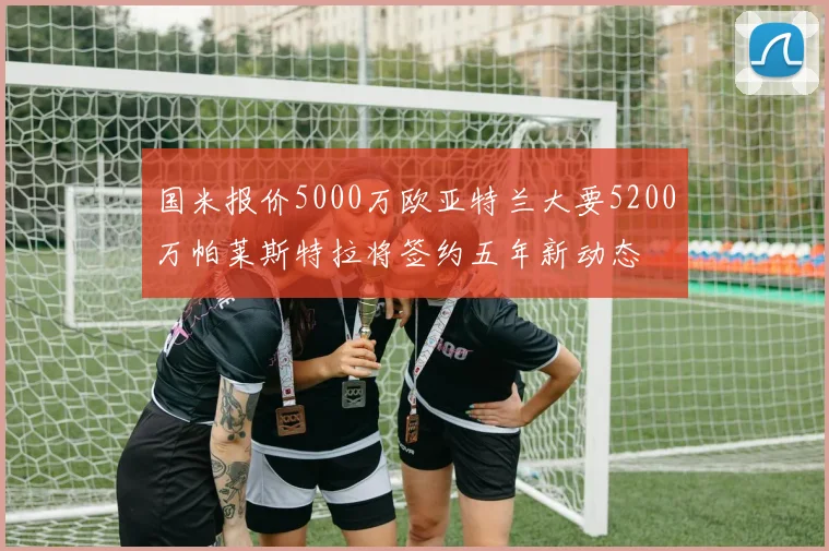 国米报价5000万欧亚特兰大要5200万帕莱斯特拉将签约五年新动态