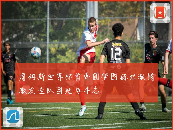 詹姆斯世界杯首秀圆梦图赫尔激情激发全队团结与斗志