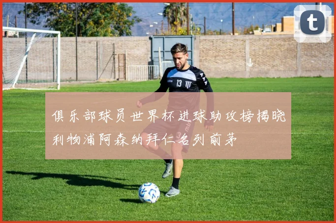 俱乐部球员世界杯进球助攻榜揭晓利物浦阿森纳拜仁名列前茅