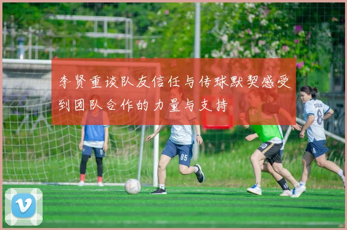 李贤重谈队友信任与传球默契感受到团队合作的力量与支持
