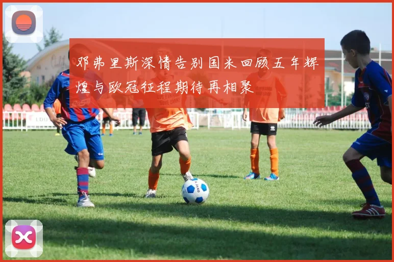邓弗里斯深情告别国米回顾五年辉煌与欧冠征程期待再相聚